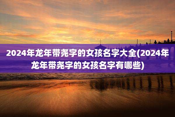 2024年龙年带尧字的女孩名字大全(2024年龙年带尧字的女孩名字有哪些)