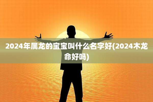 2024年属龙的宝宝叫什么名字好(2024木龙命好吗)