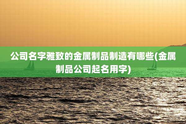 公司名字雅致的金属制品制造有哪些(金属制品公司起名用字)