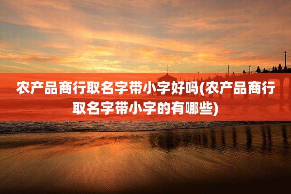 农产品商行取名字带小字好吗(农产品商行取名字带小字的有哪些)