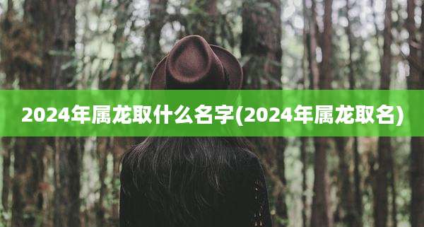 2024年属龙取什么名字(2024年属龙取名)