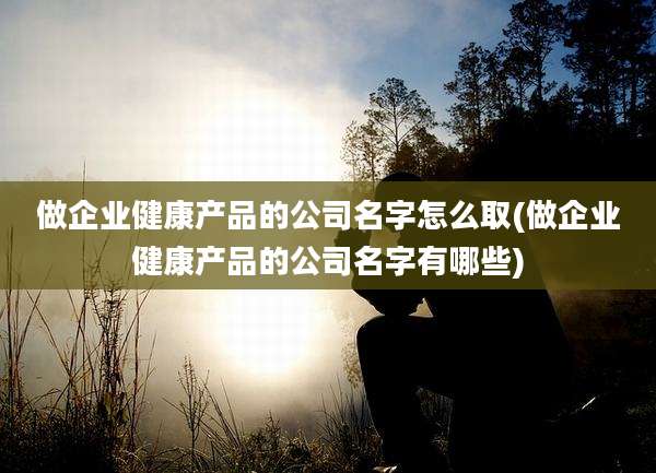 做企业健康产品的公司名字怎么取(做企业健康产品的公司名字有哪些)