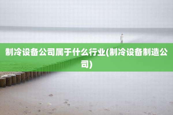 制冷设备公司属于什么行业(制冷设备制造公司)