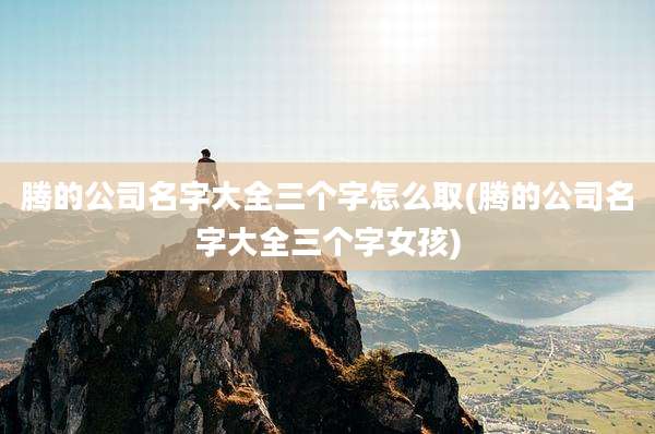 腾的公司名字大全三个字怎么取(腾的公司名字大全三个字女孩)