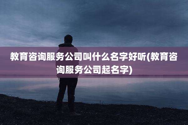 教育咨询服务公司叫什么名字好听(教育咨询服务公司起名字)