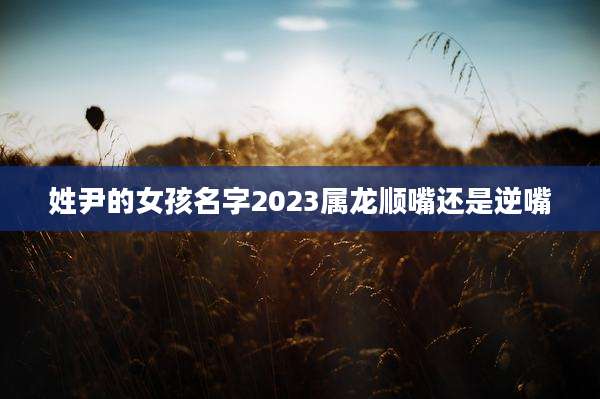 姓尹的女孩名字2023属龙顺嘴还是逆嘴