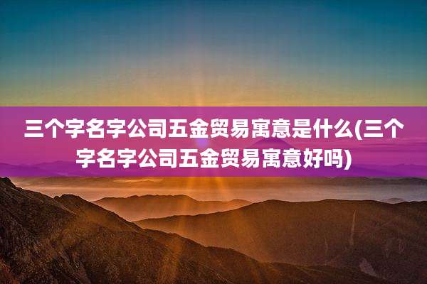 三个字名字公司五金贸易寓意是什么(三个字名字公司五金贸易寓意好吗)