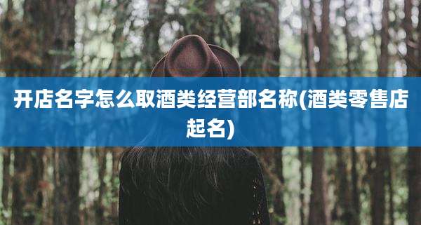 开店名字怎么取酒类经营部名称(酒类零售店起名)