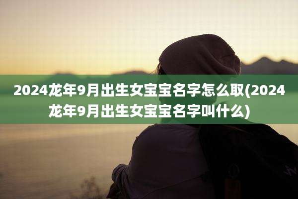2024龙年9月出生女宝宝名字怎么取(2024龙年9月出生女宝宝名字叫什么)