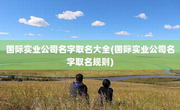 国际实业公司名字取名大全(国际实业公司名字取名规则)