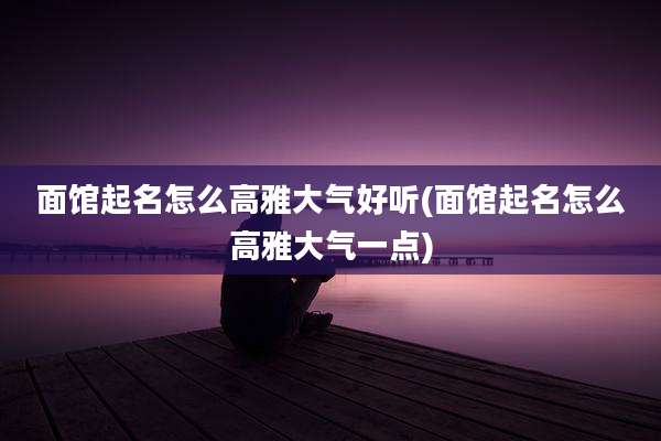 面馆起名怎么高雅大气好听(面馆起名怎么高雅大气一点)