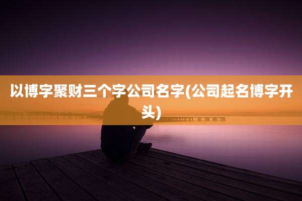 以博字聚财三个字公司名字(公司起名博字开头)