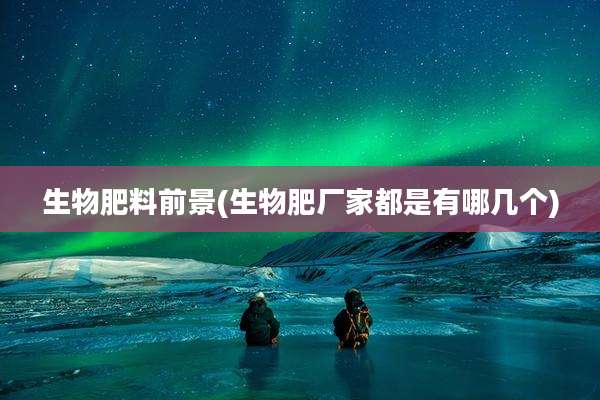 生物肥料前景(生物肥厂家都是有哪几个)