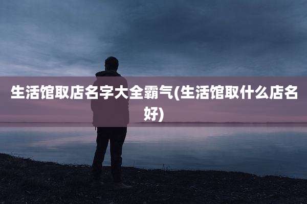 生活馆取店名字大全霸气(生活馆取什么店名好)