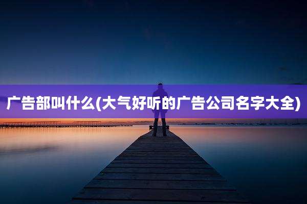广告部叫什么(大气好听的广告公司名字大全)