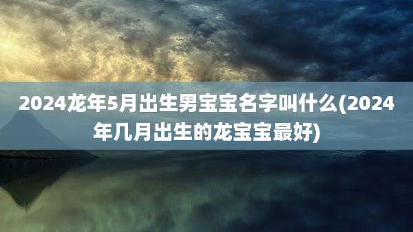 2024龙年5月出生男宝宝名字叫什么(2024年几月出生的龙宝宝最好)