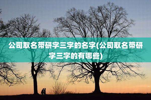 公司取名带研字三字的名字(公司取名带研字三字的有哪些)