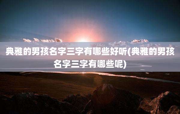 典雅的男孩名字三字有哪些好听(典雅的男孩名字三字有哪些呢)