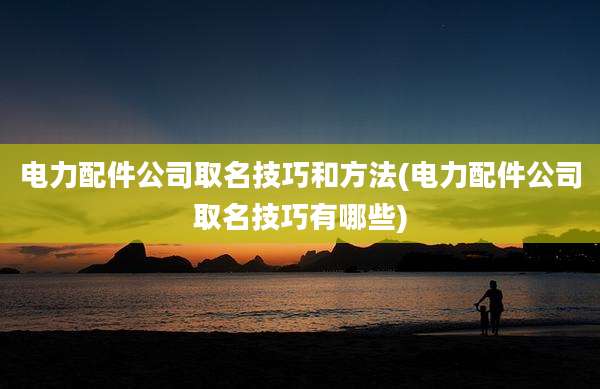 电力配件公司取名技巧和方法(电力配件公司取名技巧有哪些)