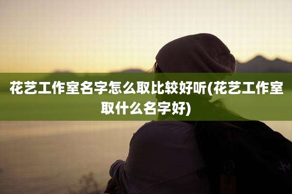 花艺工作室名字怎么取比较好听(花艺工作室取什么名字好)