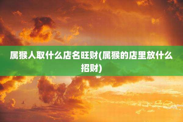 属猴人取什么店名旺财(属猴的店里放什么招财)