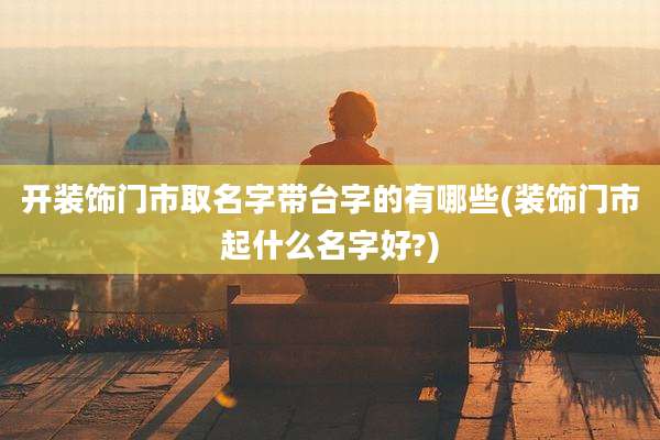 开装饰门市取名字带台字的有哪些(装饰门市起什么名字好?)