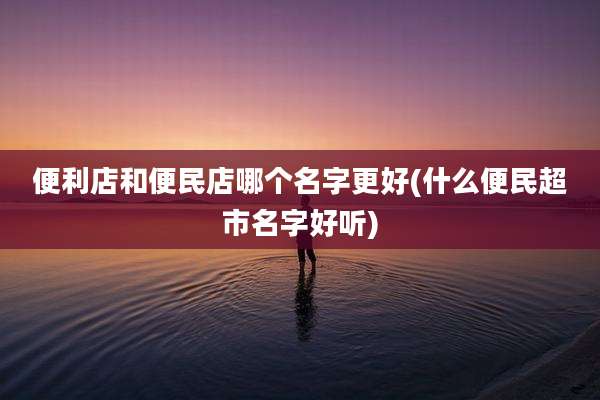 便利店和便民店哪个名字更好(什么便民超市名字好听)