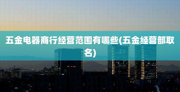 五金电器商行经营范围有哪些(五金经营部取名)