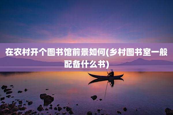 在农村开个图书馆前景如何(乡村图书室一般配备什么书)