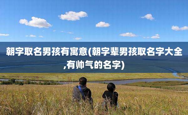 朝字取名男孩有寓意(朝字辈男孩取名字大全,有帅气的名字)