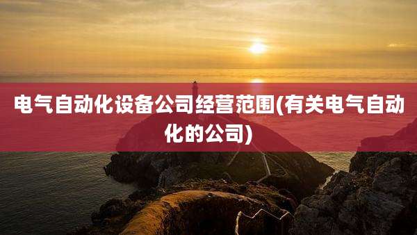 电气自动化设备公司经营范围(有关电气自动化的公司)