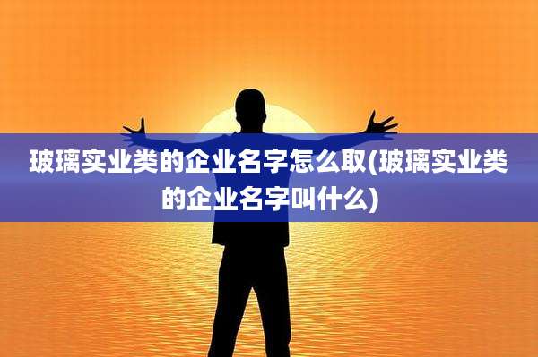 玻璃实业类的企业名字怎么取(玻璃实业类的企业名字叫什么)