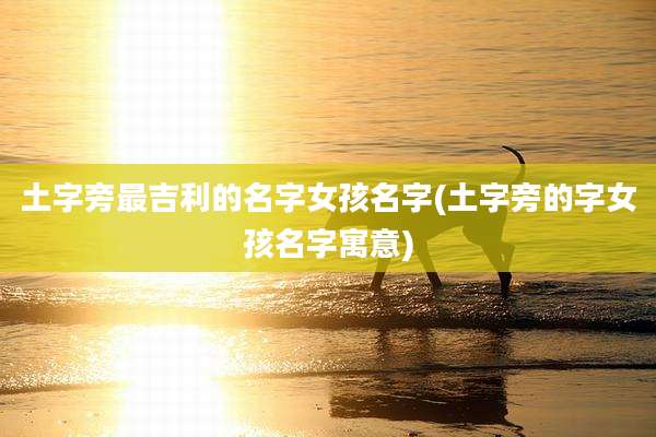 土字旁最吉利的名字女孩名字(土字旁的字女孩名字寓意)