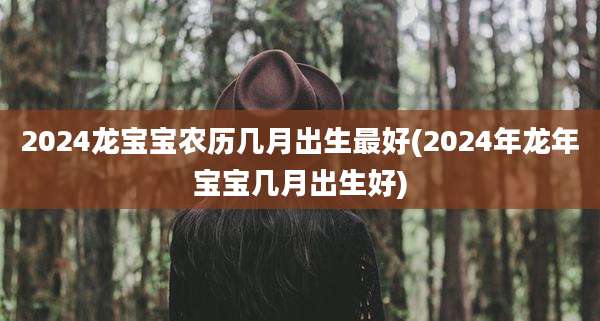 2024龙宝宝农历几月出生最好(2024年龙年宝宝几月出生好)