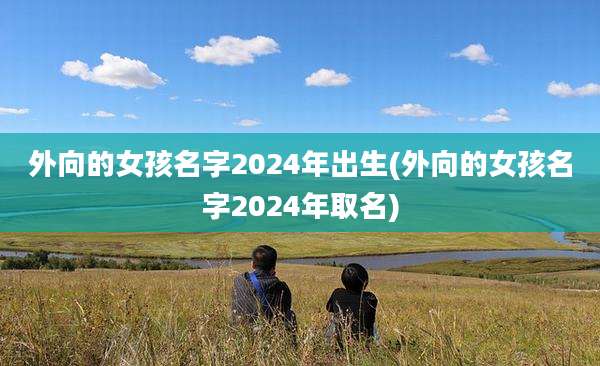 外向的女孩名字2024年出生(外向的女孩名字2024年取名)