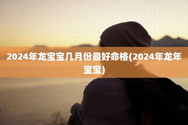 2024年龙宝宝几月份最好命格(2024年龙年宝宝)