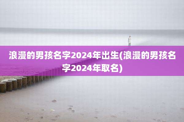 浪漫的男孩名字2024年出生(浪漫的男孩名字2024年取名)