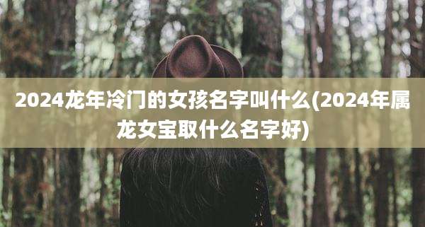 2024龙年冷门的女孩名字叫什么(2024年属龙女宝取什么名字好)