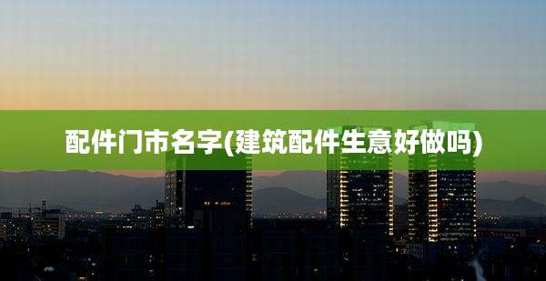 配件门市名字(建筑配件生意好做吗)