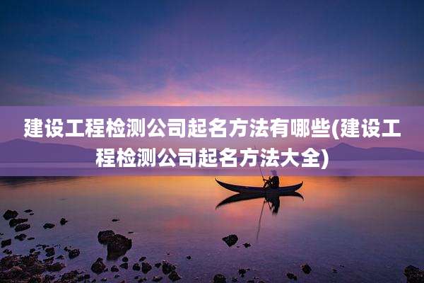 建设工程检测公司起名方法有哪些(建设工程检测公司起名方法大全)