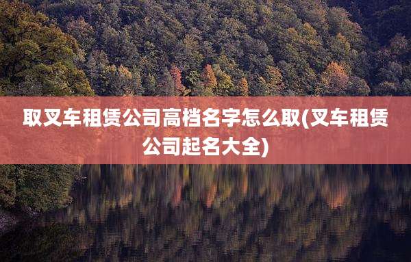 取叉车租赁公司高档名字怎么取(叉车租赁公司起名大全)