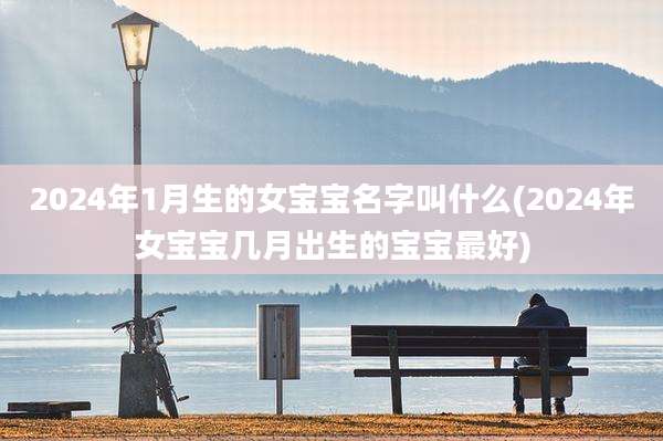 2024年1月生的女宝宝名字叫什么(2024年女宝宝几月出生的宝宝最好)