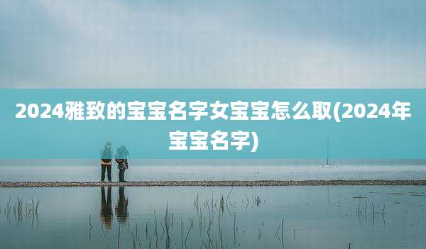 2024雅致的宝宝名字女宝宝怎么取(2024年宝宝名字)