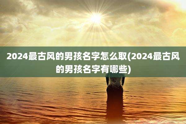 2024最古风的男孩名字怎么取(2024最古风的男孩名字有哪些)