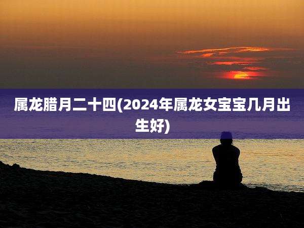 属龙腊月二十四(2024年属龙女宝宝几月出生好)