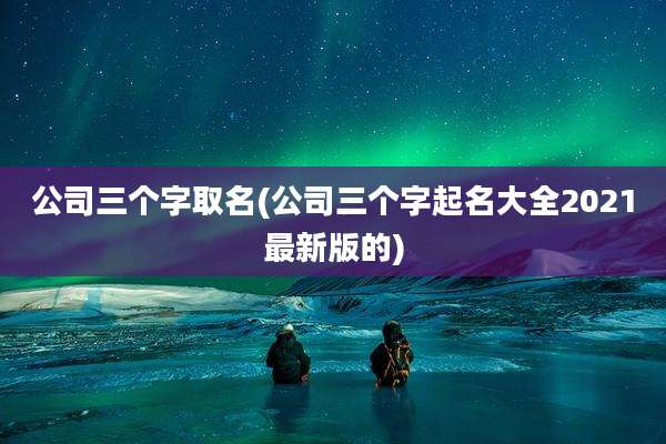 公司三个字取名(公司三个字起名大全2021最新版的)