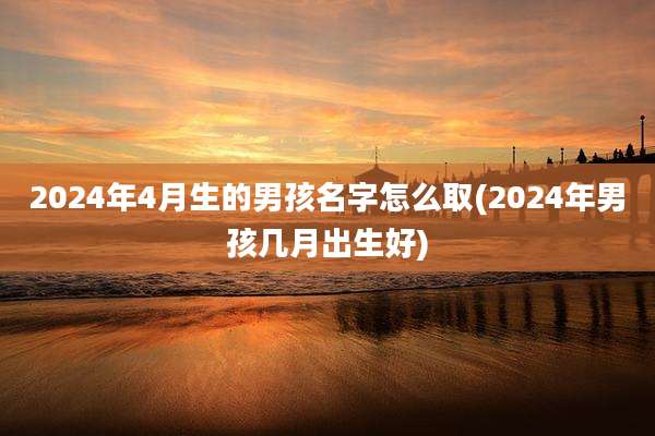 2024年4月生的男孩名字怎么取(2024年男孩几月出生好)