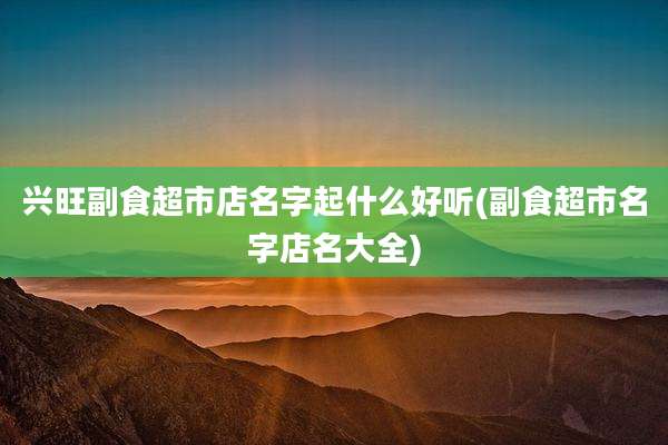 兴旺副食超市店名字起什么好听(副食超市名字店名大全)