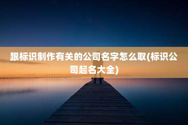 跟标识制作有关的公司名字怎么取(标识公司起名大全)