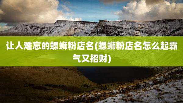 让人难忘的螺蛳粉店名(螺蛳粉店名怎么起霸气又招财)